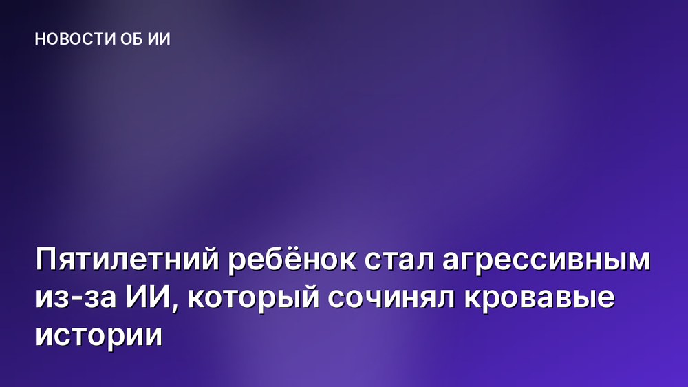 Пятилетний ребёнок стал агрессивным из-за ИИ, который сочинял кровавые истории