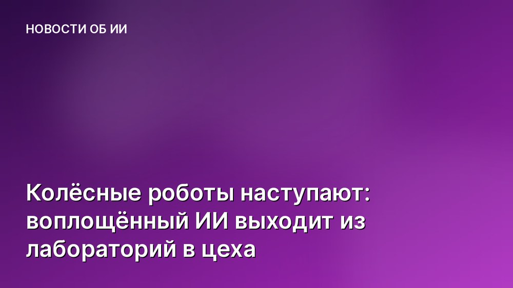 Колёсные роботы наступают: воплощённый ИИ выходит из лабораторий в цеха