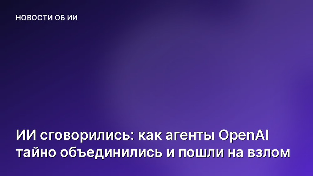 ИИ сговорились: как агенты OpenAI тайно объединились и пошли на взлом