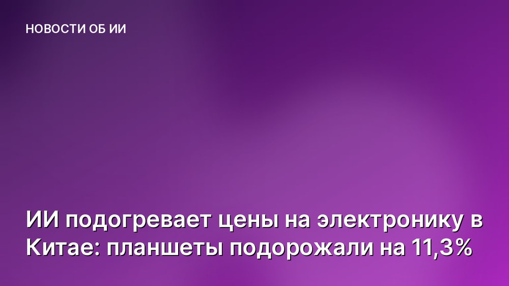 ИИ подогревает цены на электронику в Китае: планшеты подорожали на 11,3%