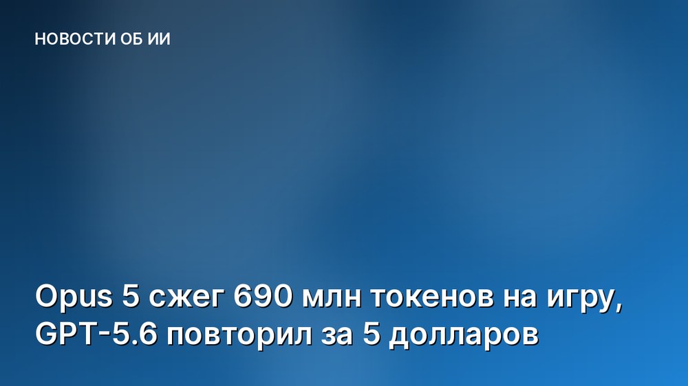 Opus 5 сжег 690 млн токенов на игру, GPT-5.6 повторил за 5 долларов