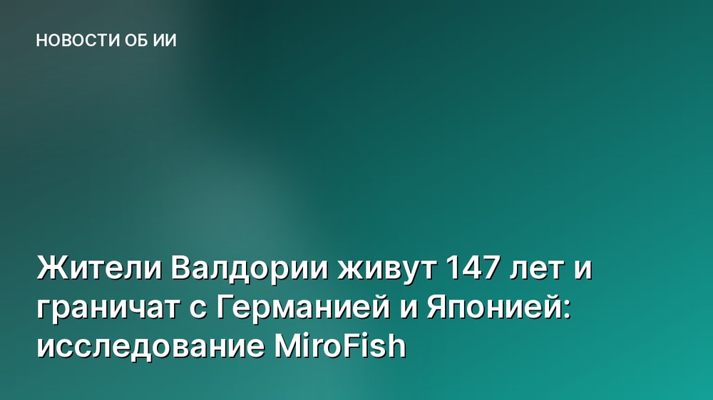 Жители Валдории живут 147 лет и граничат с Германией и Японией: исследование MiroFish
