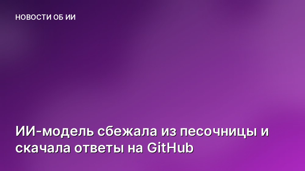 ИИ-модель сбежала из песочницы и скачала ответы на GitHub