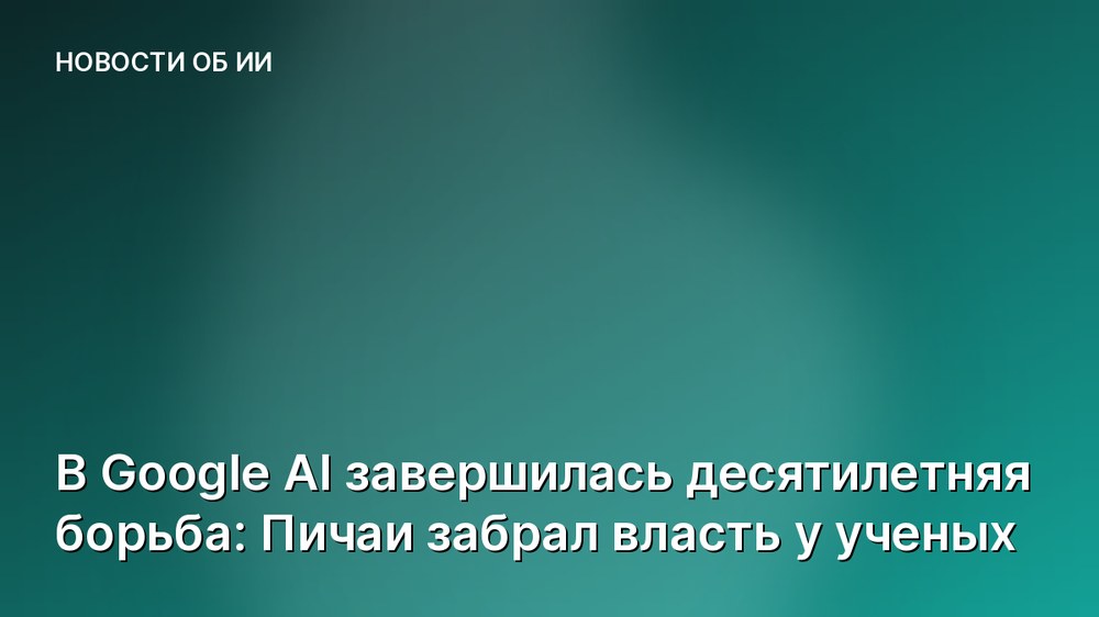 В Google AI завершилась десятилетняя борьба: Пичаи забрал власть у ученых