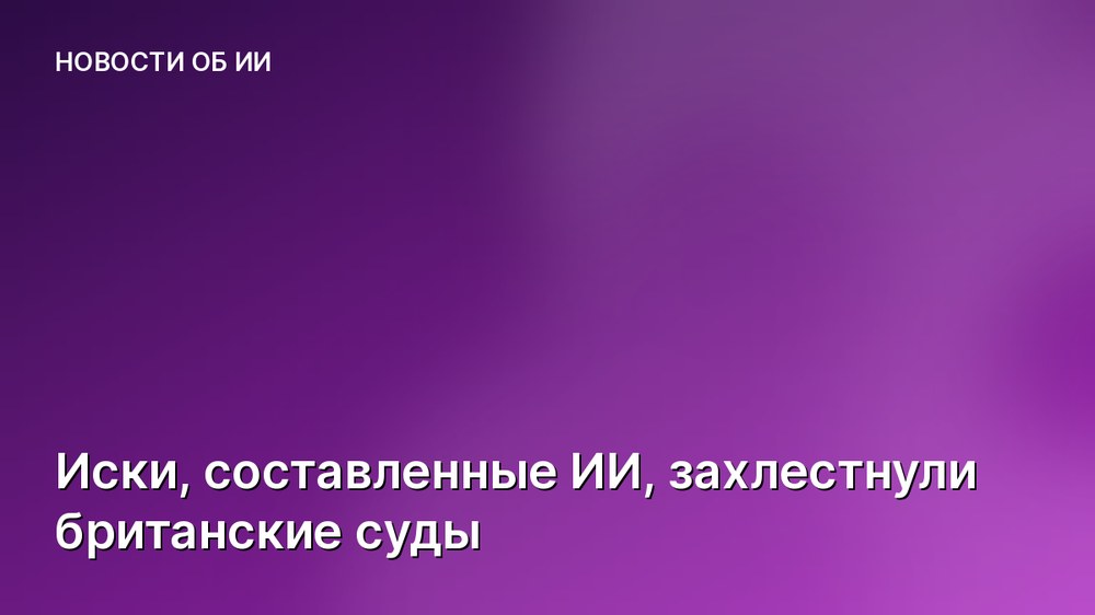 Иски, составленные ИИ, захлестнули британские суды