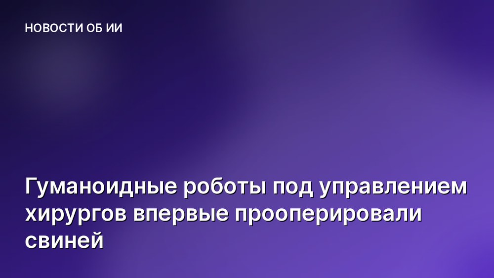 Гуманоидные роботы под управлением хирургов впервые прооперировали свиней
