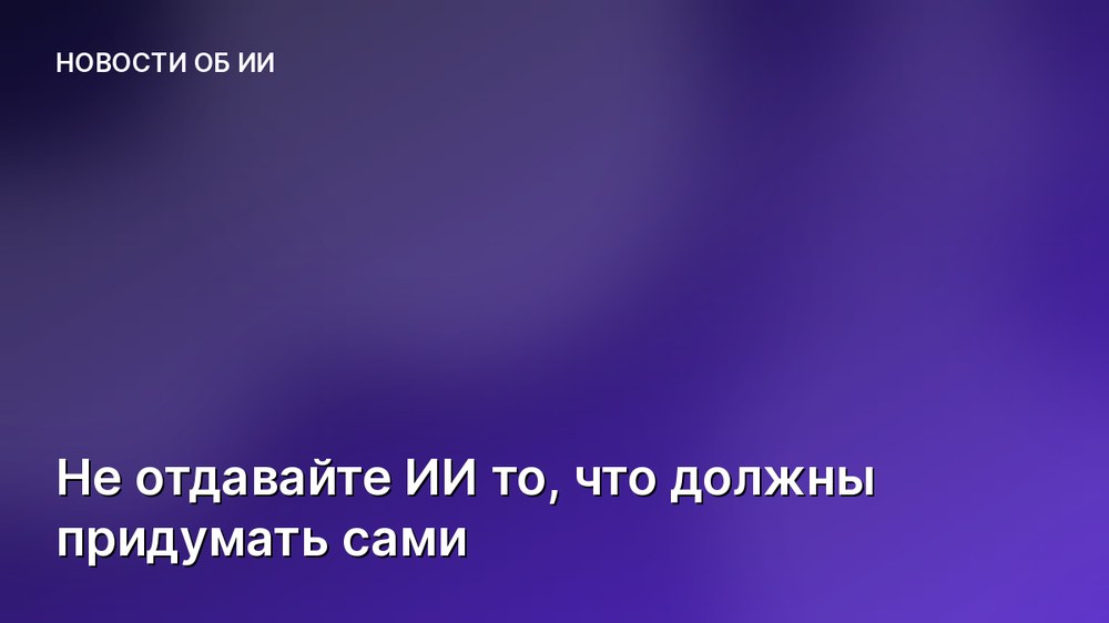 Не отдавайте ИИ то, что должны придумать сами