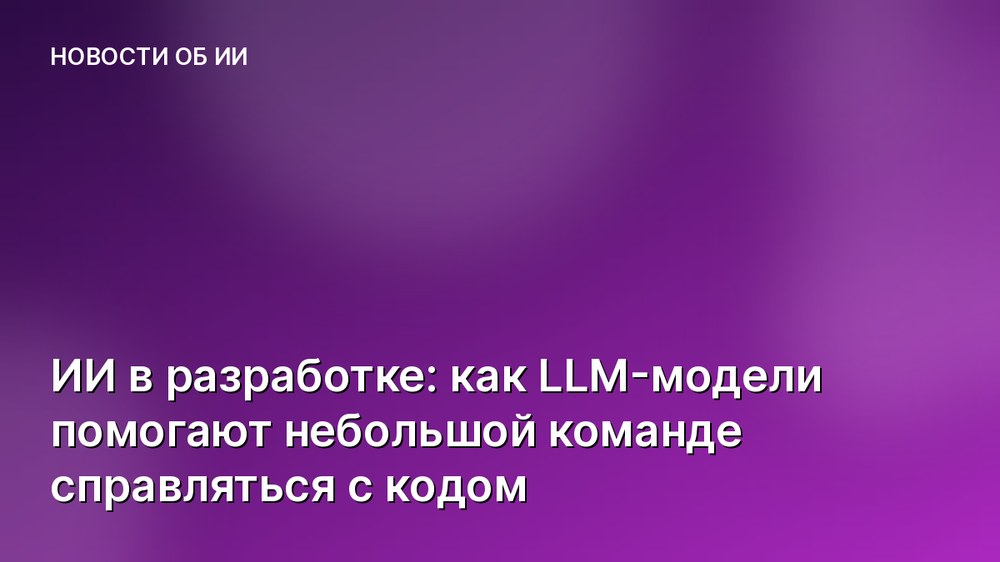 ИИ в разработке: как LLM-модели помогают небольшой команде справляться с кодом