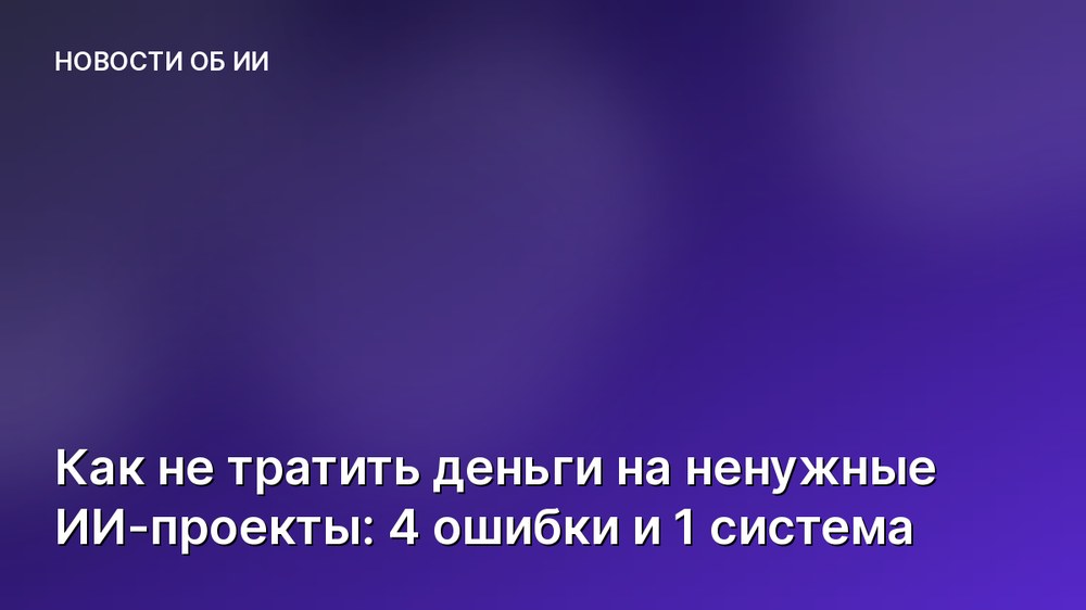 Как не тратить деньги на ненужные ИИ-проекты: 4 ошибки и 1 система