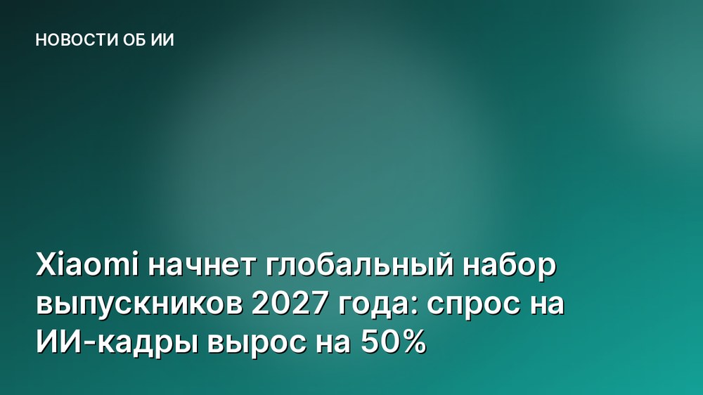 Xiaomi начнет глобальный набор выпускников 2027 года: спрос на ИИ-кадры вырос на 50%