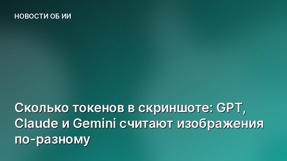 Сколько токенов в скриншоте: GPT, Claude и Gemini считают изображения по-разному