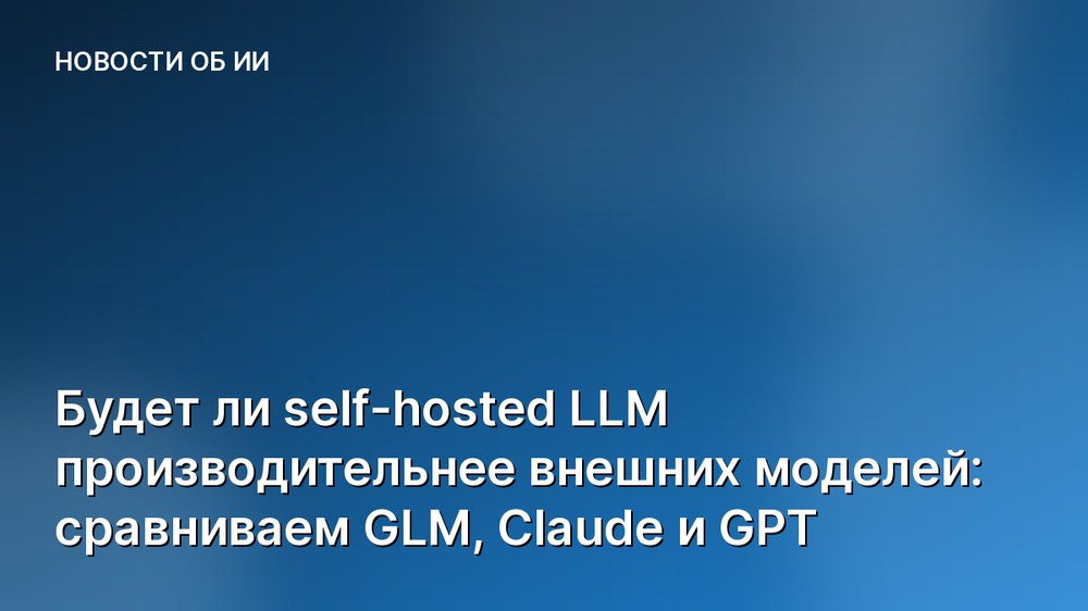 Будет ли self-hosted LLM производительнее внешних моделей: сравниваем GLM, Claude и GPT