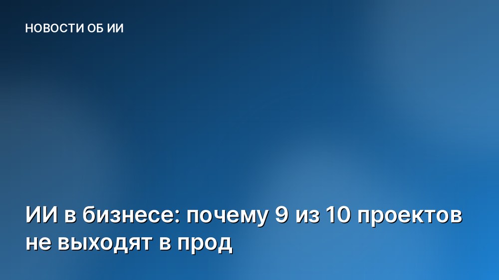ИИ в бизнесе: почему 9 из 10 проектов не выходят в прод
