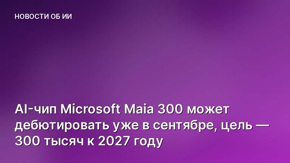 AI-чип Microsoft Maia 300 может дебютировать уже в сентябре, цель — 300 тысяч к 2027 году