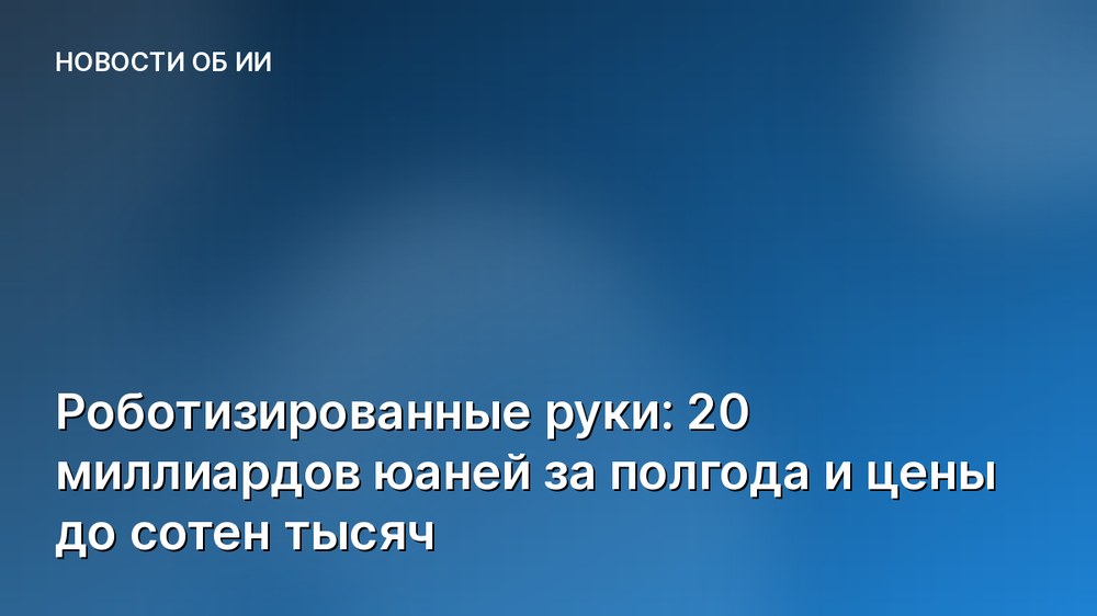 Роботизированные руки: 20 миллиардов юаней за полгода и цены до сотен тысяч