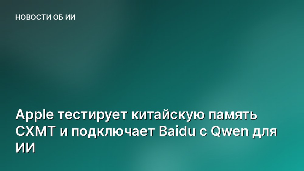 Apple тестирует китайскую память CXMT и подключает Baidu с Qwen для ИИ