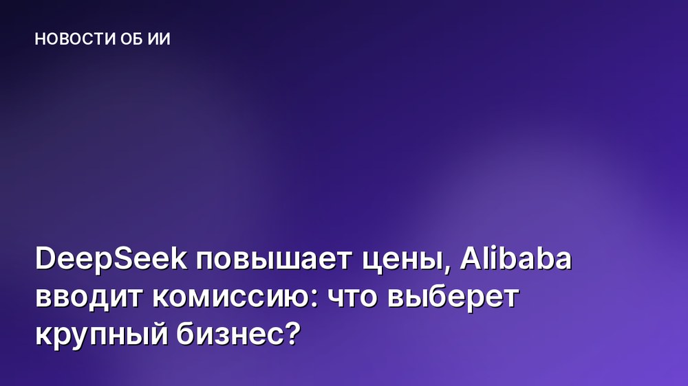 DeepSeek повышает цены, Alibaba вводит комиссию: что выберет крупный бизнес?