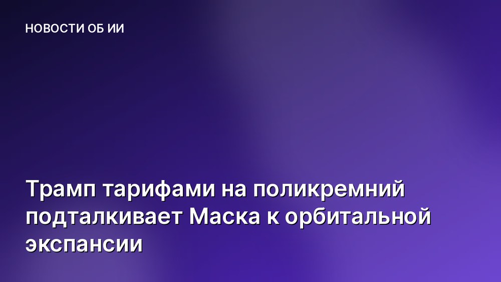 Трамп тарифами на поликремний подталкивает Маска к орбитальной экспансии