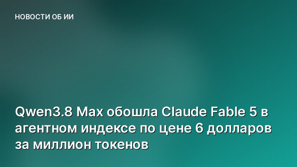 Qwen3.8 Max обошла Claude Fable 5 в агентном индексе по цене 6 долларов за миллион токенов