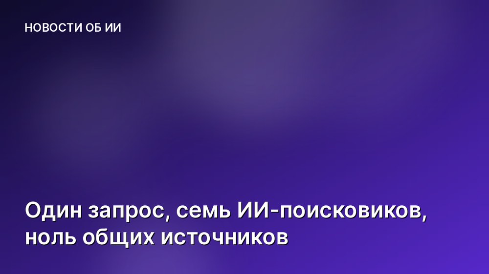 Один запрос, семь ИИ-поисковиков, ноль общих источников