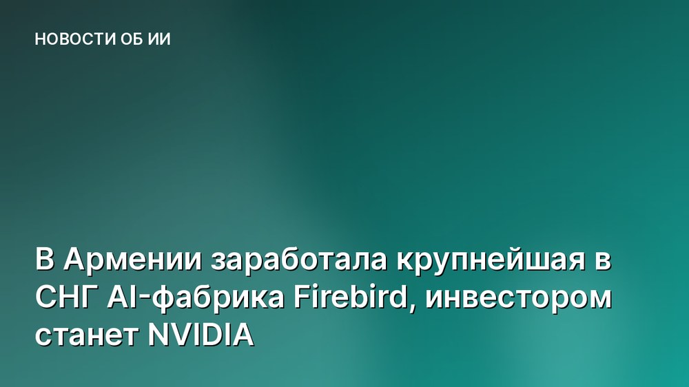 В Армении заработала крупнейшая в СНГ AI-фабрика Firebird, инвестором станет NVIDIA