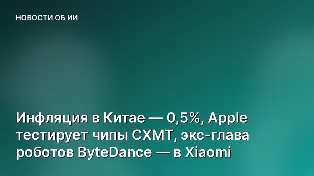 Инфляция в Китае — 0,5%, Apple тестирует чипы CXMT, экс-глава роботов ByteDance — в Xiaomi