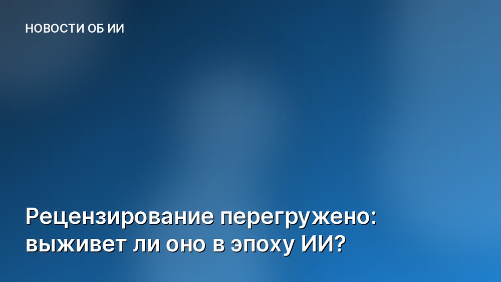 Рецензирование перегружено: выживет ли оно в эпоху ИИ?