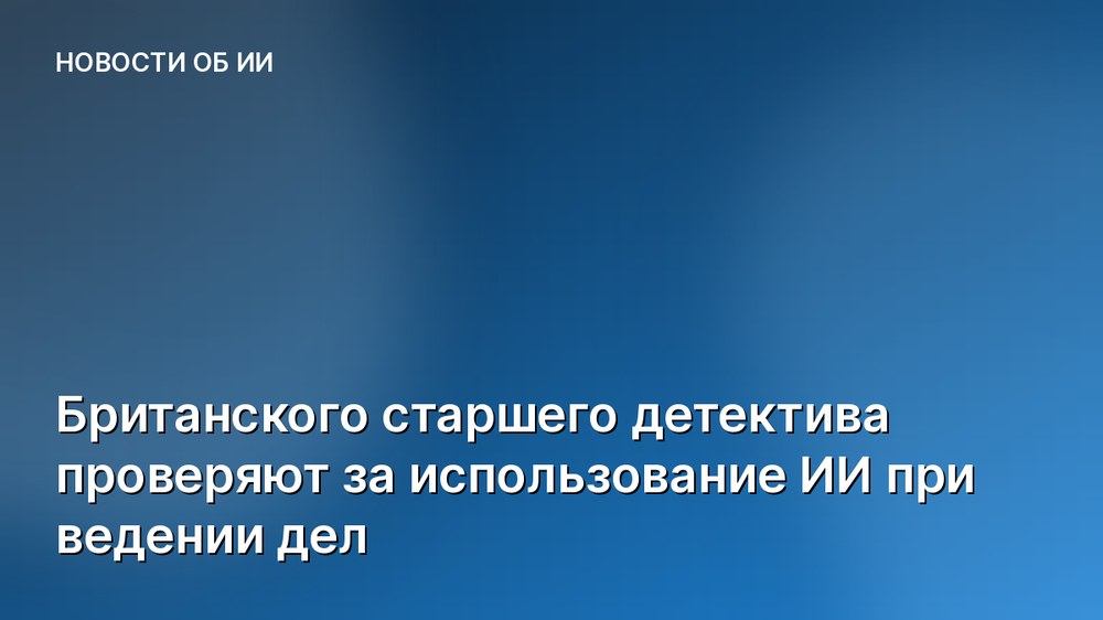 Британского старшего детектива проверяют за использование ИИ при ведении дел