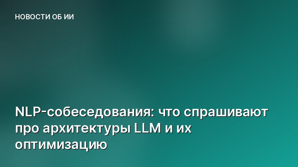 NLP-собеседования: что спрашивают про архитектуры LLM и их оптимизацию