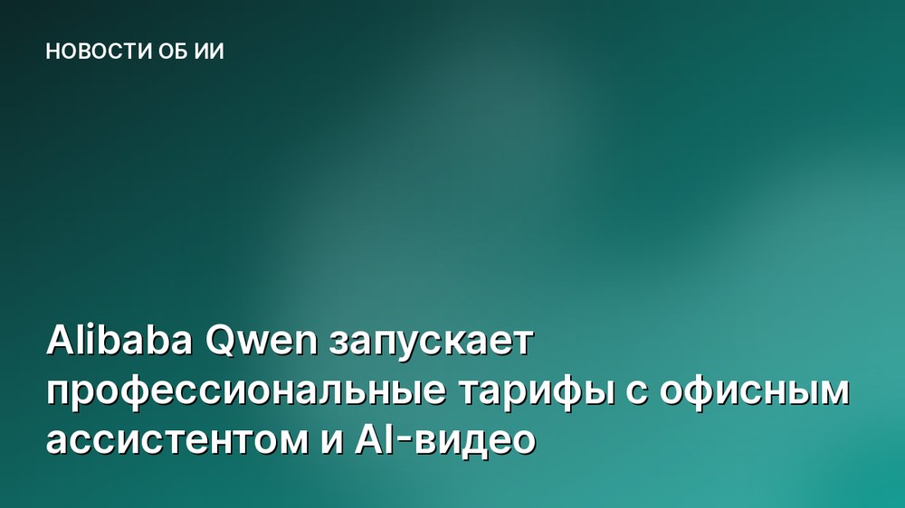 Alibaba Qwen запускает профессиональные тарифы с офисным ассистентом и AI-видео