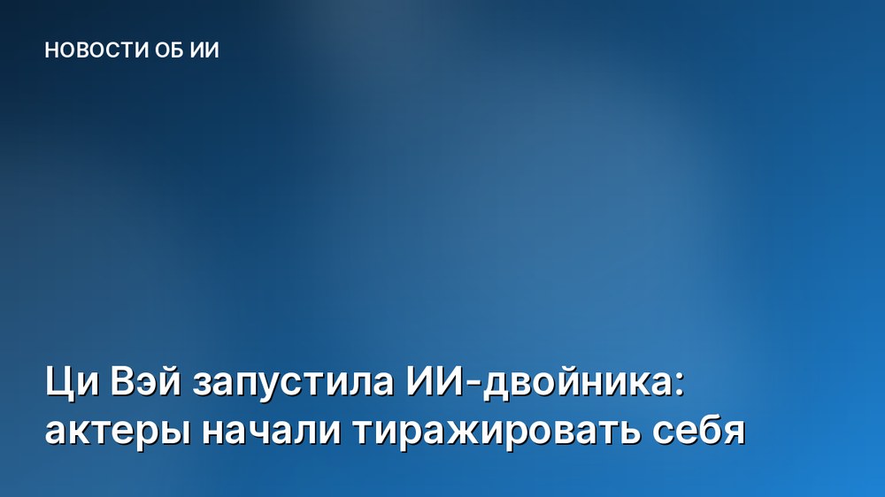 Ци Вэй запустила ИИ-двойника: актеры начали тиражировать себя
