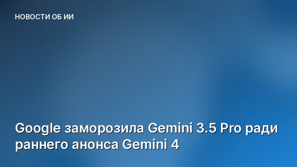 Google заморозила Gemini 3.5 Pro ради раннего анонса Gemini 4