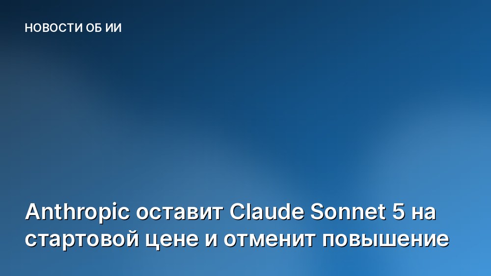 Anthropic оставит Claude Sonnet 5 на стартовой цене и отменит повышение