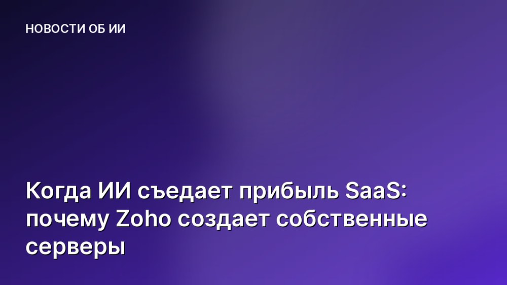Когда ИИ съедает прибыль SaaS: почему Zoho создает собственные серверы
