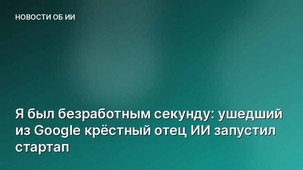 Я был безработным секунду: ушедший из Google крёстный отец ИИ запустил стартап