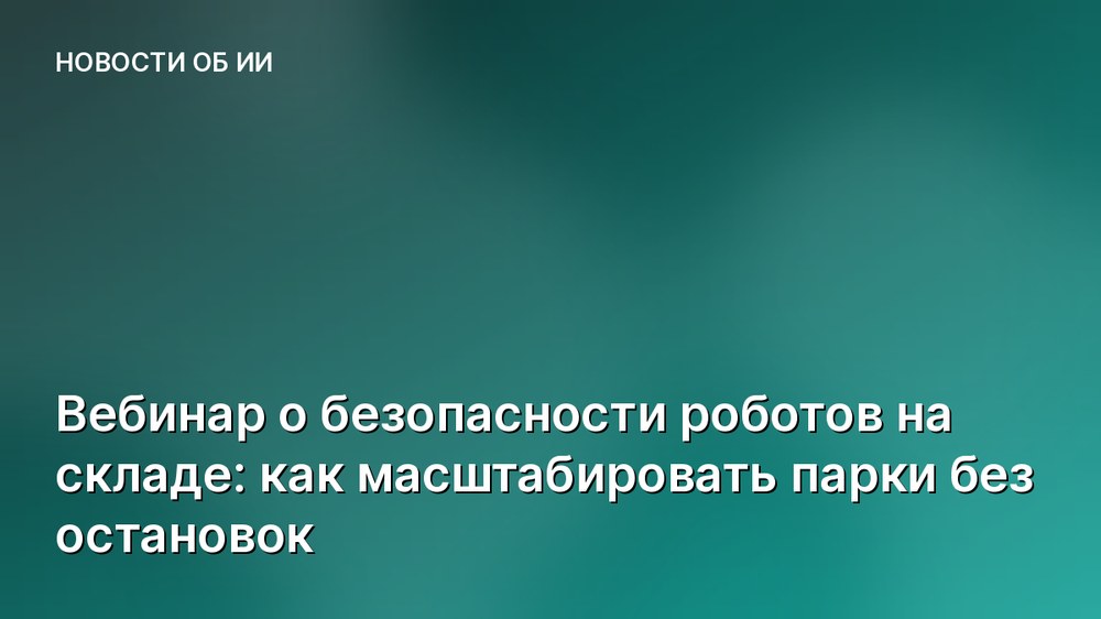 Вебинар о безопасности роботов на складе: как масштабировать парки без остановок