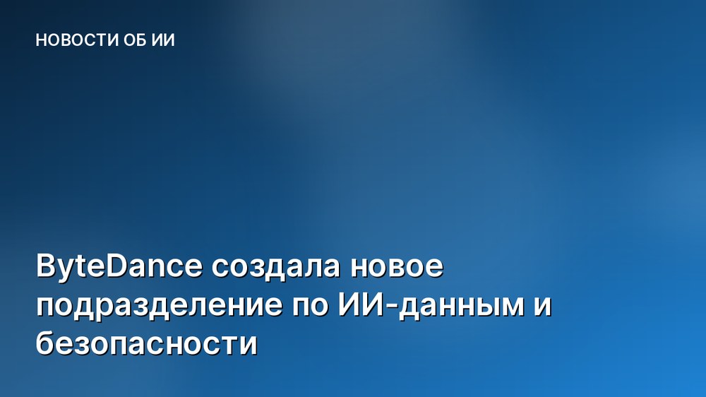 ByteDance создала новое подразделение по ИИ-данным и безопасности