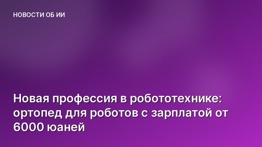 Новая профессия в робототехнике: ортопед для роботов с зарплатой от 6000 юаней