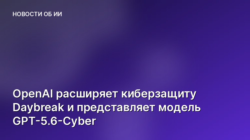 OpenAI расширяет киберзащиту Daybreak и представляет модель GPT-5.6-Cyber