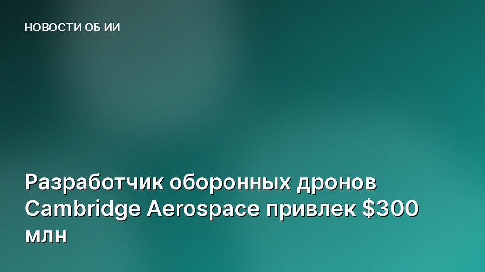 Разработчик оборонных дронов Cambridge Aerospace привлек $300 млн
