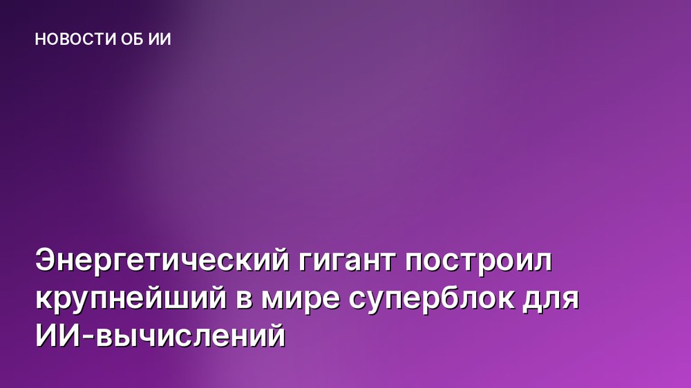 Энергетический гигант построил крупнейший в мире суперблок для ИИ-вычислений