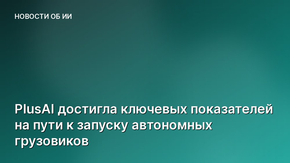 PlusAI достигла ключевых показателей на пути к запуску автономных грузовиков