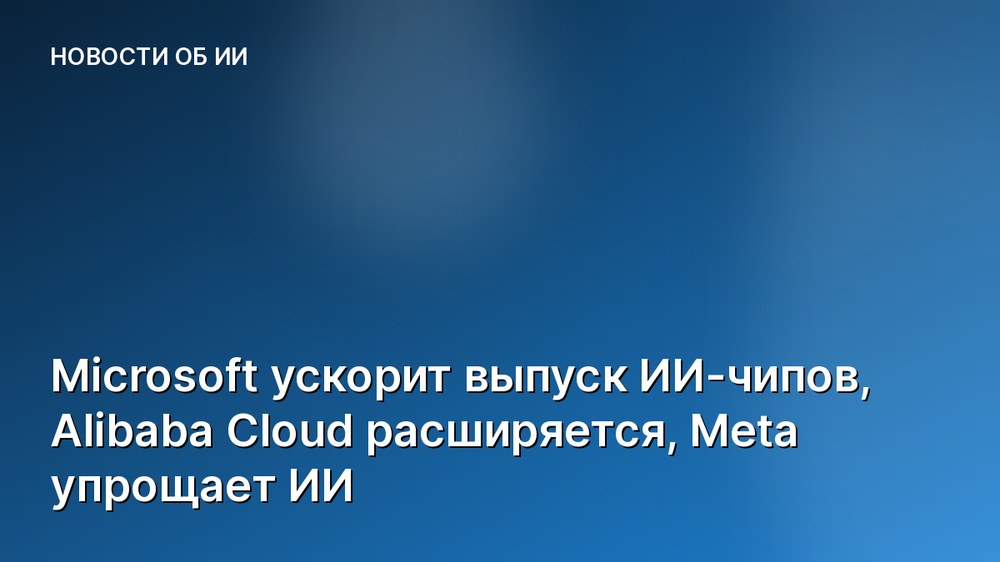 Microsoft ускорит выпуск ИИ-чипов, Alibaba Cloud расширяется, Meta упрощает ИИ