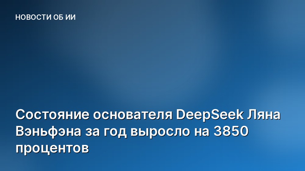 Состояние основателя DeepSeek Ляна Вэньфэна за год выросло на 3850 процентов