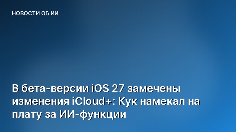 В бета-версии iOS 27 замечены изменения iCloud+: Кук намекал на плату за ИИ-функции