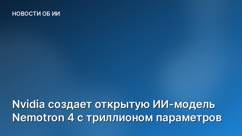 Nvidia создает открытую ИИ-модель Nemotron 4 с триллионом параметров