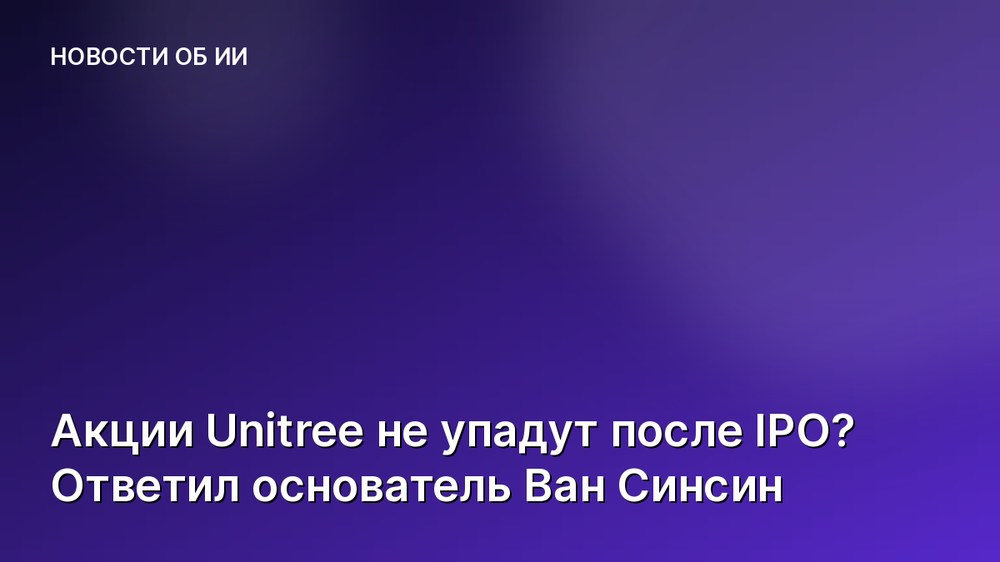 Акции Unitree не упадут после IPO? Ответил основатель Ван Синсин