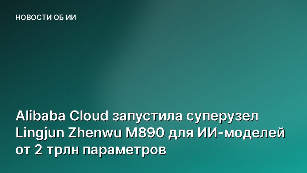 Alibaba Cloud запустила суперузел Lingjun Zhenwu M890 для ИИ-моделей от 2 трлн параметров