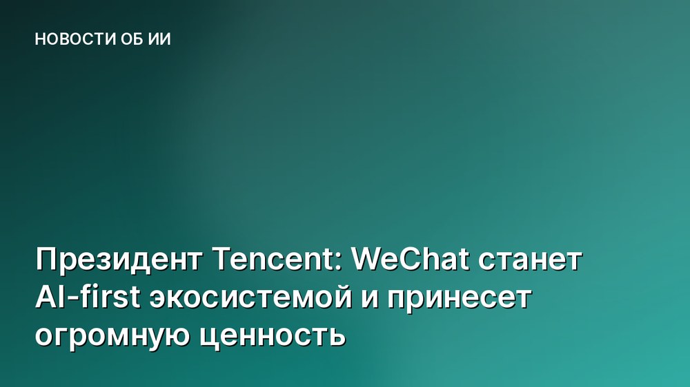 Президент Tencent: WeChat станет AI-first экосистемой и принесет огромную ценность