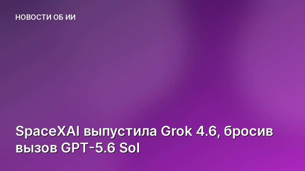 SpaceXAI выпустила Grok 4.6, бросив вызов GPT-5.6 Sol